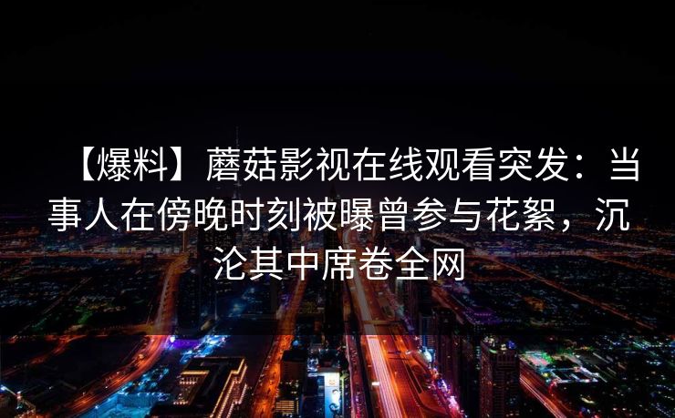 【爆料】蘑菇影视在线观看突发:当事人在傍晚时刻被曝曾参与花絮,沉沦其中席卷全网 【爆料】蘑菇影视在线观看突发:当事人在傍晚时刻被曝曾参与花絮,沉沦其中席卷全网
