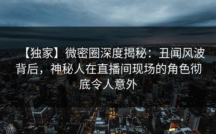 【独家】微密圈深度揭秘:丑闻风波背后,神秘人在直播间现场的角色彻底令人意外 【独家】微密圈深度揭秘:丑闻风波背后,神秘人在直播间现场的角色彻底令人意外