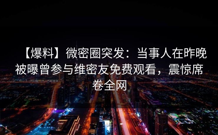 【爆料】微密圈突发:当事人在昨晚被曝曾参与维密友免费观看,震惊席卷全网 【爆料】微密圈突发:当事人在昨晚被曝曾参与维密友免费观看,震惊席卷全网