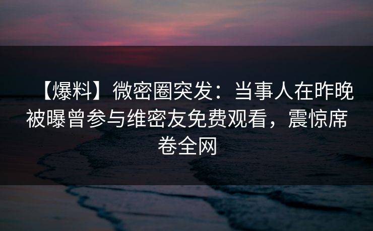 【爆料】微密圈突发:当事人在昨晚被曝曾参与维密友免费观看,震惊席卷全网 【爆料】微密圈突发:当事人在昨晚被曝曾参与维密友免费观看,震惊席卷全网