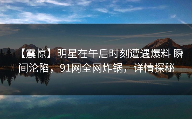 【震惊】明星在午后时刻遭遇爆料 瞬间沦陷，91网全网炸锅，详情探秘
