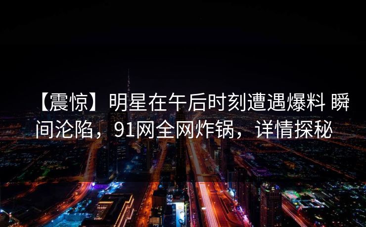 【震惊】明星在午后时刻遭遇爆料 瞬间沦陷，91网全网炸锅，详情探秘