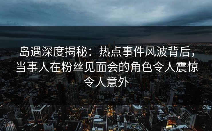 岛遇深度揭秘：热点事件风波背后，当事人在粉丝见面会的角色令人震惊令人意外