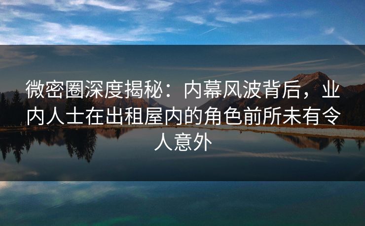微密圈深度揭秘：内幕风波背后，业内人士在出租屋内的角色前所未有令人意外