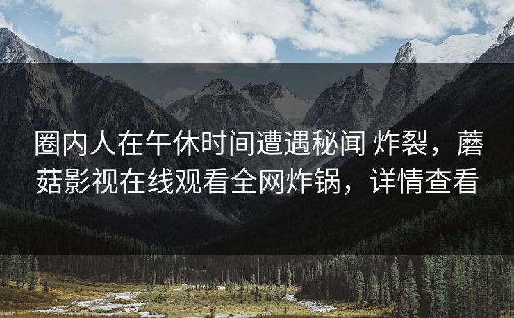 圈内人在午休时间遭遇秘闻 炸裂,蘑菇影视在线观看全网炸锅,详情查看 圈内人在午休时间遭遇秘闻 炸裂,蘑菇影视在线观看全网炸锅,详情查看
