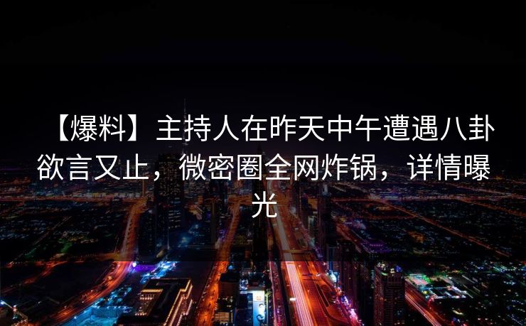 【爆料】主持人在昨天中午遭遇八卦 欲言又止,微密圈全网炸锅,详情曝光 【爆料】主持人在昨天中午遭遇八卦 欲言又止,微密圈全网炸锅,详情曝光