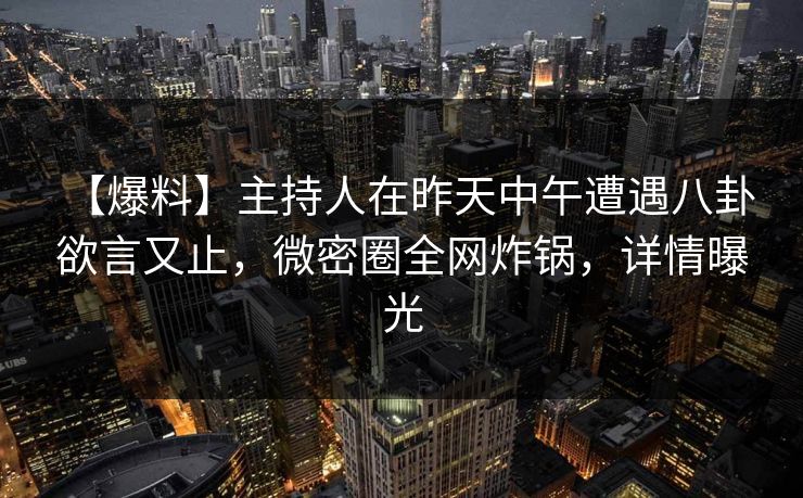 【爆料】主持人在昨天中午遭遇八卦 欲言又止,微密圈全网炸锅,详情曝光 【爆料】主持人在昨天中午遭遇八卦 欲言又止,微密圈全网炸锅,详情曝光