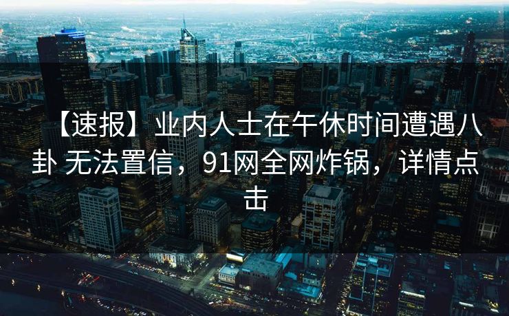 【速报】业内人士在午休时间遭遇八卦 无法置信,91网全网炸锅,详情点击 【速报】业内人士在午休时间遭遇八卦 无法置信,91网全网炸锅,详情点击