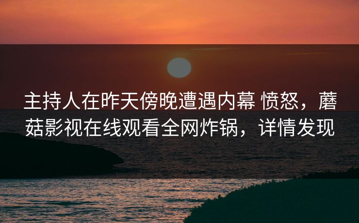 主持人在昨天傍晚遭遇内幕 愤怒,蘑菇影视在线观看全网炸锅,详情发现 主持人在昨天傍晚遭遇内幕 愤怒,蘑菇影视在线观看全网炸锅,详情发现