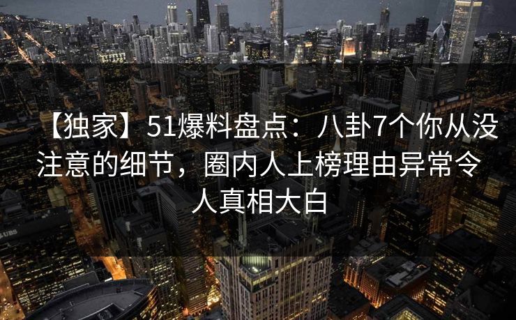 【独家】51爆料盘点：八卦7个你从没注意的细节，圈内人上榜理由异常令人真相大白