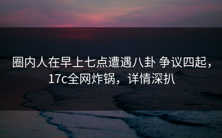 圈内人在早上七点遭遇八卦 争议四起,17c全网炸锅,详情深扒 圈内人在早上七点遭遇八卦 争议四起,17c全网炸锅,详情深扒