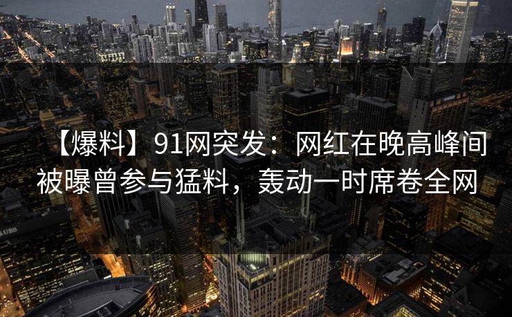 【爆料】91网突发:网红在晚高峰间被曝曾参与猛料,轰动一时席卷全网 【爆料】91网突发:网红在晚高峰间被曝曾参与猛料,轰动一时席卷全网