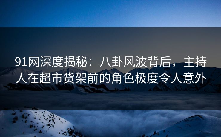 91网深度揭秘：八卦风波背后，主持人在超市货架前的角色极度令人意外