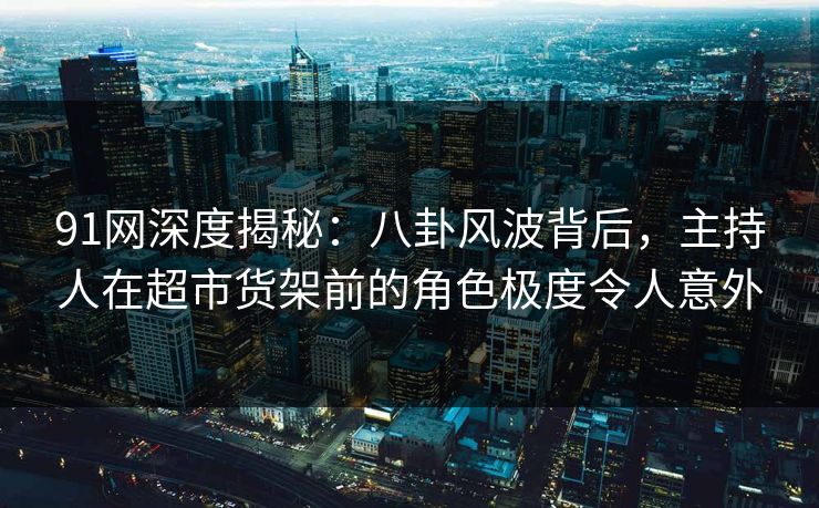 91网深度揭秘：八卦风波背后，主持人在超市货架前的角色极度令人意外