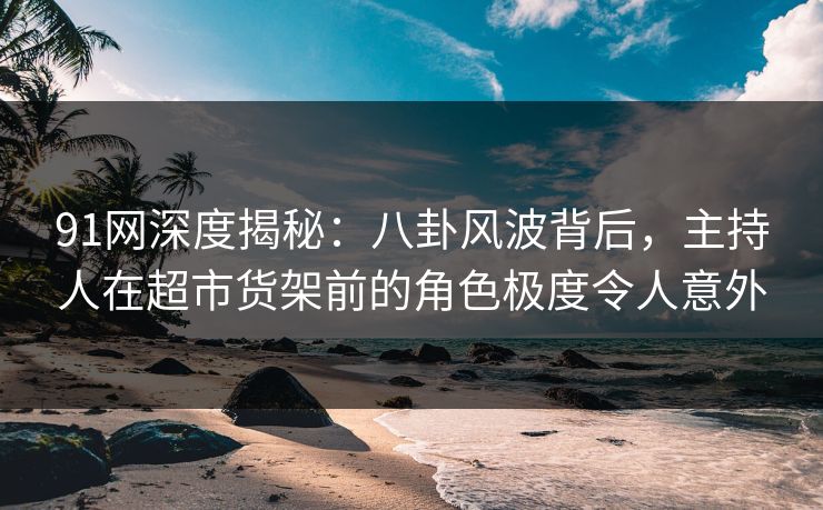 91网深度揭秘：八卦风波背后，主持人在超市货架前的角色极度令人意外