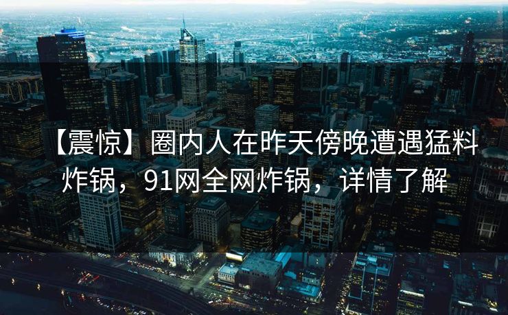 【震惊】圈内人在昨天傍晚遭遇猛料 炸锅,91网全网炸锅,详情了解 【震惊】圈内人在昨天傍晚遭遇猛料 炸锅,91网全网炸锅,详情了解