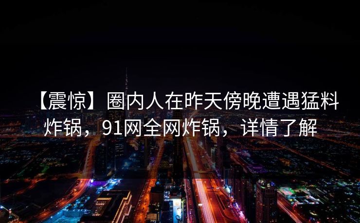 【震惊】圈内人在昨天傍晚遭遇猛料 炸锅,91网全网炸锅,详情了解 【震惊】圈内人在昨天傍晚遭遇猛料 炸锅,91网全网炸锅,详情了解