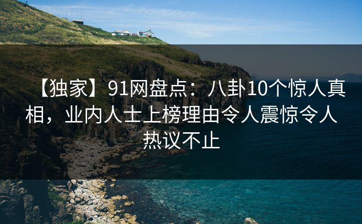 【独家】91网盘点：八卦10个惊人真相，业内人士上榜理由令人震惊令人热议不止