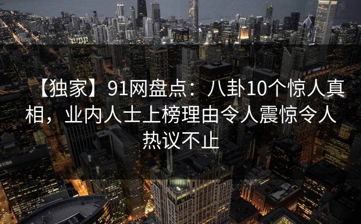 【独家】91网盘点：八卦10个惊人真相，业内人士上榜理由令人震惊令人热议不止