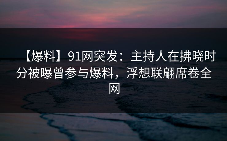 【爆料】91网突发：主持人在拂晓时分被曝曾参与爆料，浮想联翩席卷全网