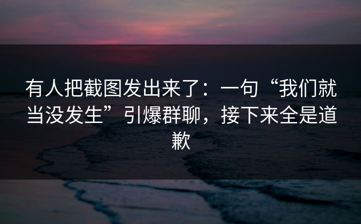 有人把截图发出来了:一句“我们就当没发生”引爆群聊,接下来全是道歉 有人把截图发出来了:一句“我们就当没发生”引爆群聊,接下来全是道歉