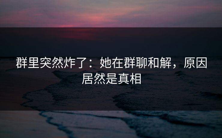 群里突然炸了：她在群聊和解，原因居然是真相