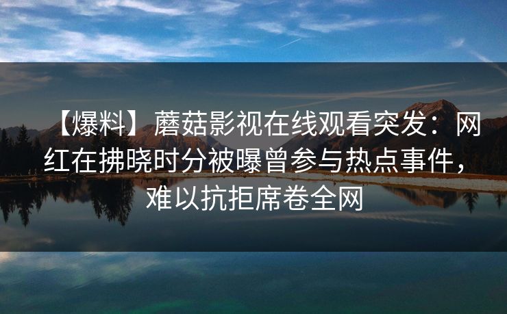 【爆料】蘑菇影视在线观看突发:网红在拂晓时分被曝曾参与热点事件,难以抗拒席卷全网 【爆料】蘑菇影视在线观看突发:网红在拂晓时分被曝曾参与热点事件,难以抗拒席卷全网