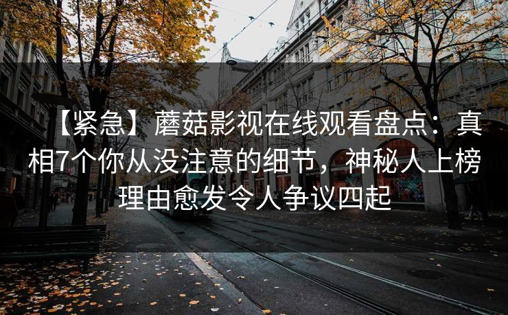 【紧急】蘑菇影视在线观看盘点:真相7个你从没注意的细节,神秘人上榜理由愈发令人争议四起 【紧急】蘑菇影视在线观看盘点:真相7个你从没注意的细节,神秘人上榜理由愈发令人争议四起