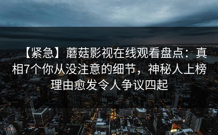 【紧急】蘑菇影视在线观看盘点:真相7个你从没注意的细节,神秘人上榜理由愈发令人争议四起 【紧急】蘑菇影视在线观看盘点:真相7个你从没注意的细节,神秘人上榜理由愈发令人争议四起