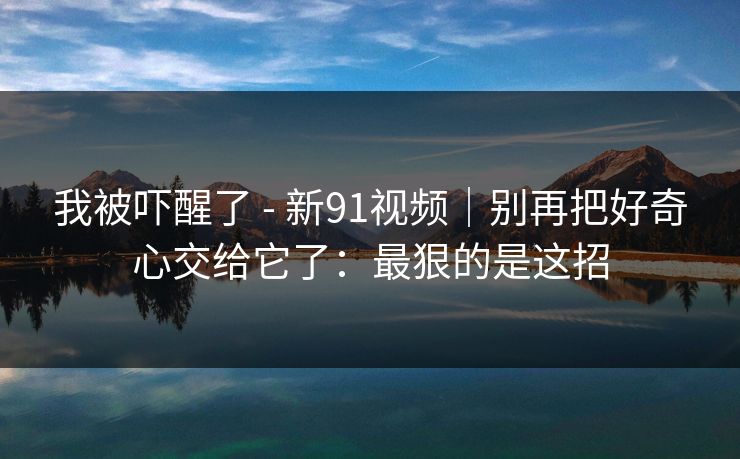 我被吓醒了 - 新91视频｜别再把好奇心交给它了：最狠的是这招