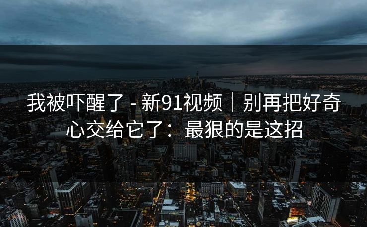我被吓醒了 - 新91视频｜别再把好奇心交给它了：最狠的是这招