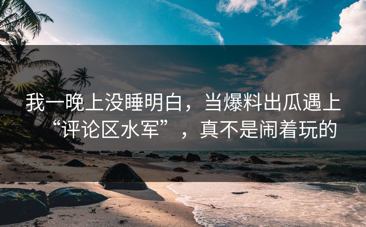 我一晚上没睡明白，当爆料出瓜遇上“评论区水军”，真不是闹着玩的
