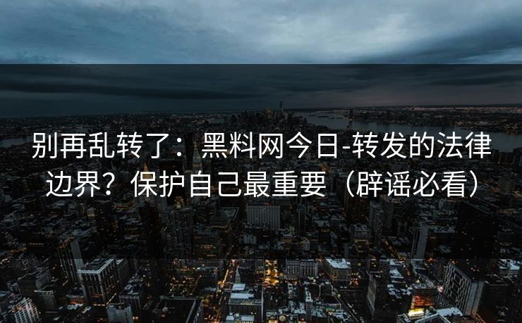 别再乱转了：黑料网今日-转发的法律边界？保护自己最重要（辟谣必看）