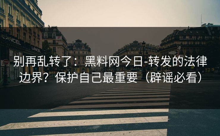 别再乱转了：黑料网今日-转发的法律边界？保护自己最重要（辟谣必看）