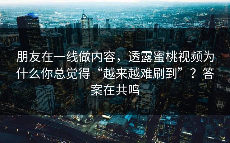 朋友在一线做内容,透露蜜桃视频为什么你总觉得“越来越难刷到”?答案在共鸣 朋友在一线做内容,透露蜜桃视频为什么你总觉得“越来越难刷到”?答案在共鸣