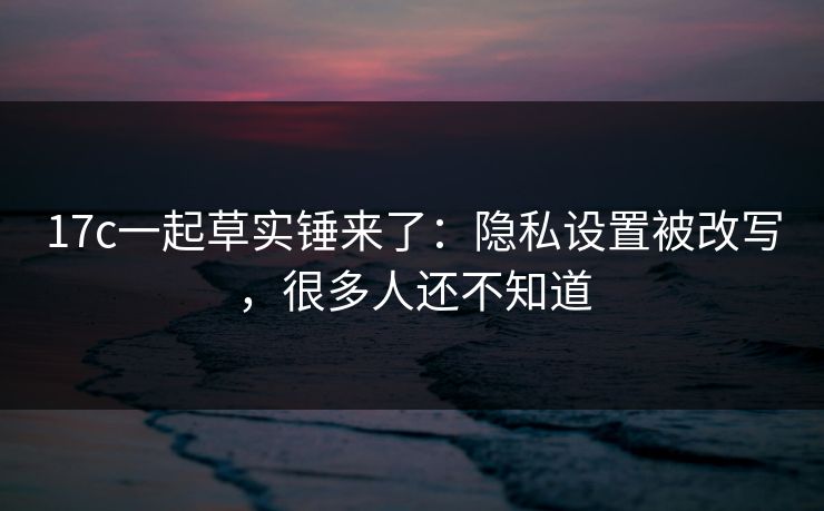 17c一起草实锤来了:隐私设置被改写,很多人还不知道 17c一起草实锤来了:隐私设置被改写,很多人还不知道