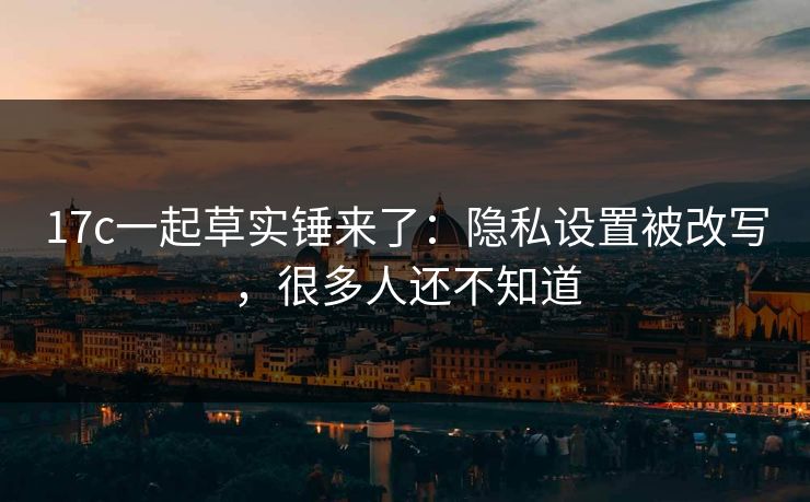 17c一起草实锤来了:隐私设置被改写,很多人还不知道 17c一起草实锤来了:隐私设置被改写,很多人还不知道