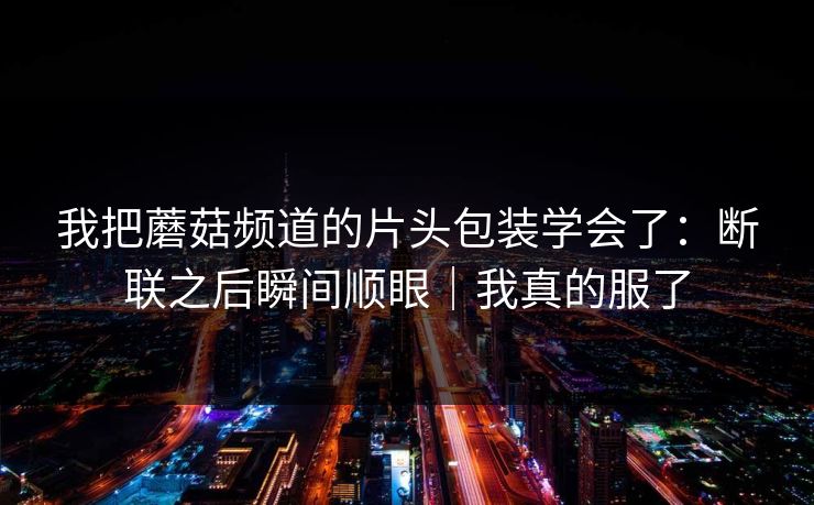 我把蘑菇频道的片头包装学会了：断联之后瞬间顺眼｜我真的服了