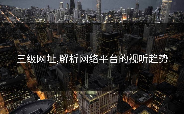 三级网址,解析网络平台的视听趋势 三级网址,解析网络平台的视听趋势
