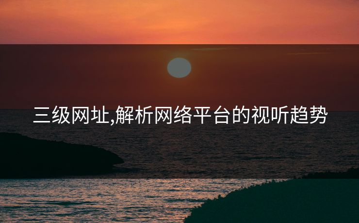 三级网址,解析网络平台的视听趋势 三级网址,解析网络平台的视听趋势