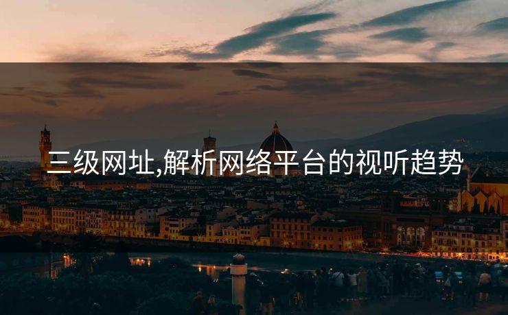 三级网址,解析网络平台的视听趋势 三级网址,解析网络平台的视听趋势
