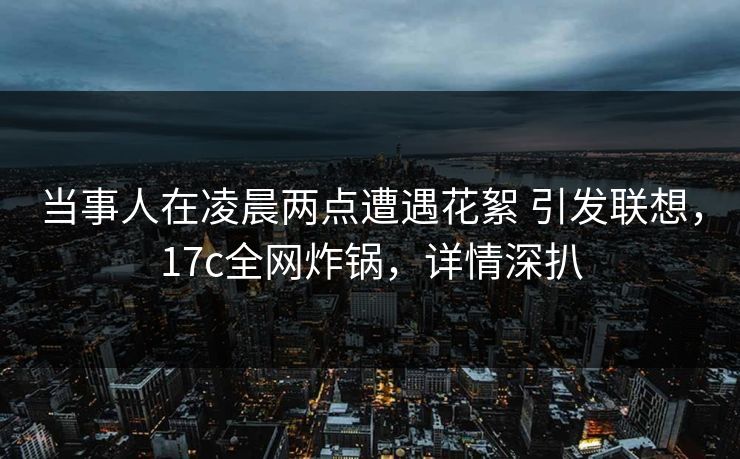 当事人在凌晨两点遭遇花絮 引发联想,17c全网炸锅,详情深扒 当事人在凌晨两点遭遇花絮 引发联想,17c全网炸锅,详情深扒