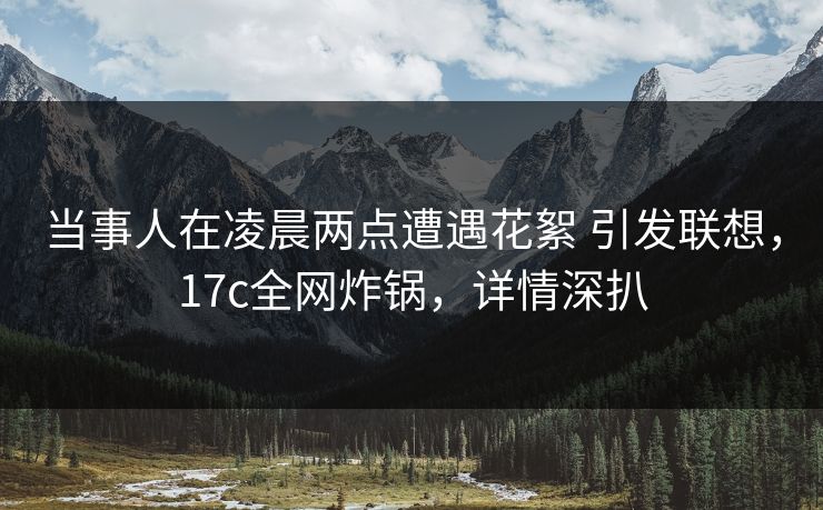 当事人在凌晨两点遭遇花絮 引发联想,17c全网炸锅,详情深扒 当事人在凌晨两点遭遇花絮 引发联想,17c全网炸锅,详情深扒