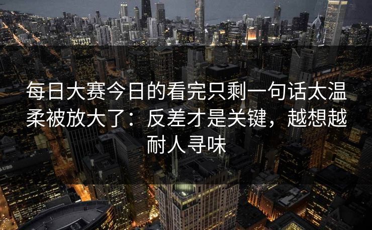 每日大赛今日的看完只剩一句话太温柔被放大了：反差才是关键，越想越耐人寻味