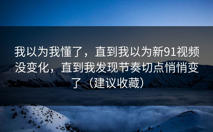 我以为我懂了,直到我以为新91视频没变化,直到我发现节奏切点悄悄变了(建议收藏) 我以为我懂了,直到我以为新91视频没变化,直到我发现节奏切点悄悄变了(建议收藏)