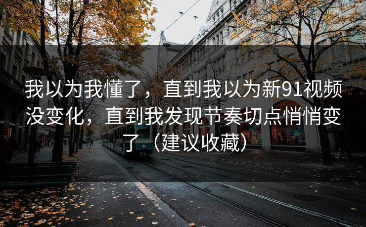 我以为我懂了,直到我以为新91视频没变化,直到我发现节奏切点悄悄变了(建议收藏) 我以为我懂了,直到我以为新91视频没变化,直到我发现节奏切点悄悄变了(建议收藏)