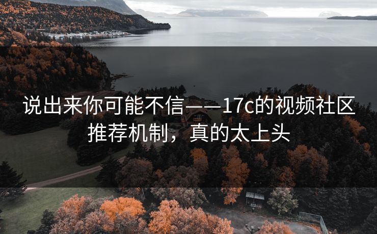 说出来你可能不信——17c的视频社区推荐机制，真的太上头