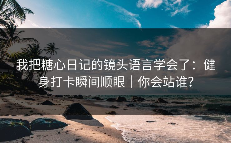 我把糖心日记的镜头语言学会了：健身打卡瞬间顺眼｜你会站谁？