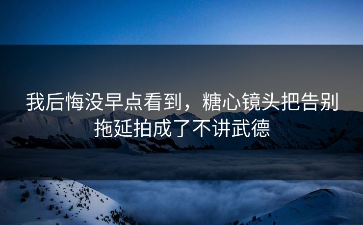 我后悔没早点看到,糖心镜头把告别拖延拍成了不讲武德 我后悔没早点看到,糖心镜头把告别拖延拍成了不讲武德