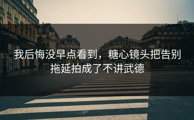 我后悔没早点看到,糖心镜头把告别拖延拍成了不讲武德 我后悔没早点看到,糖心镜头把告别拖延拍成了不讲武德